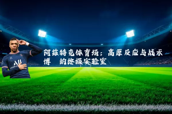 阿兹特克体育场:高原反应与战术博弈的终极实验室