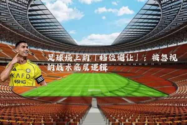 足球场上的「档位避让」：被忽视的战术底层逻辑